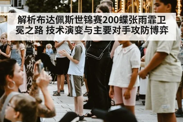 解析布达佩斯世锦赛200蝶张雨霏卫冕之路 技术演变与主要对手攻防博弈