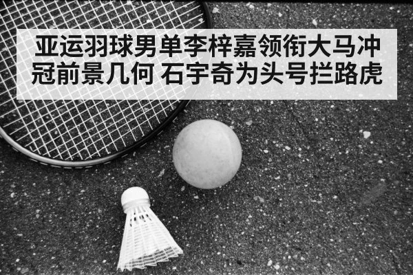 亚运羽球男单李梓嘉领衔大马冲冠前景几何 石宇奇为头号拦路虎